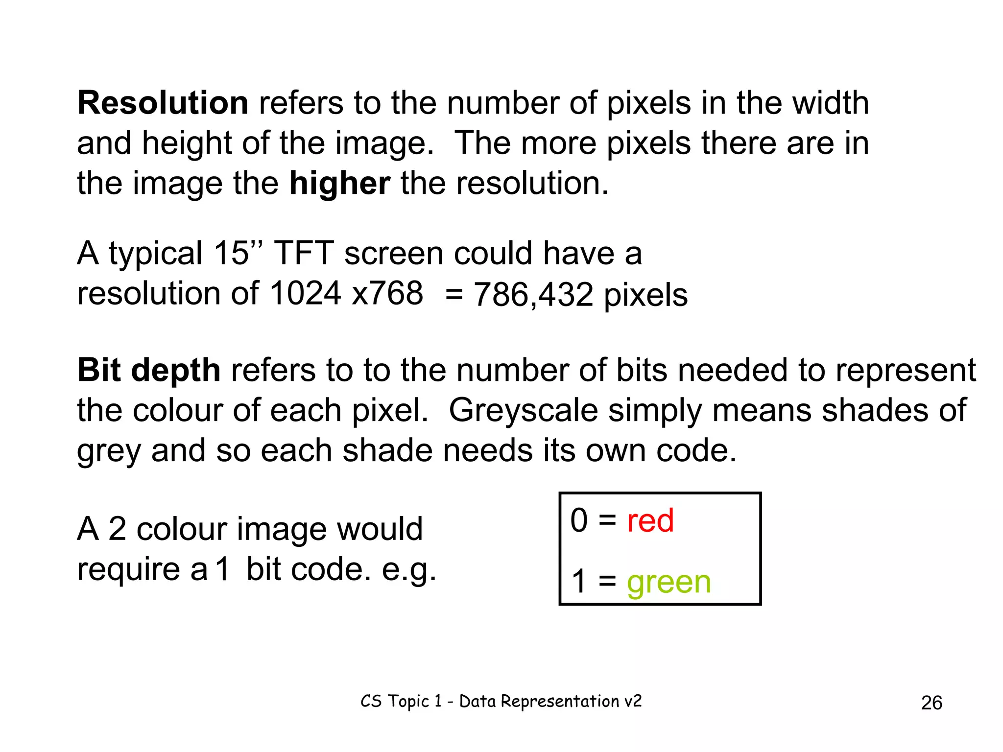 Resolution  refers to the number of pixels in the width and height of the image.  The more pixels there are in the image the  higher  the resolution.  A typical 15’’ TFT screen could have a resolution of 1024 x768  = 786,432 pixels Bit depth  refers to to the number of bits needed to represent the colour of each pixel.  Greyscale simply means shades of grey and so each shade needs its own code. A 2 colour image would require a  bit code. e.g. 1 0 =  red 1 =  green 
