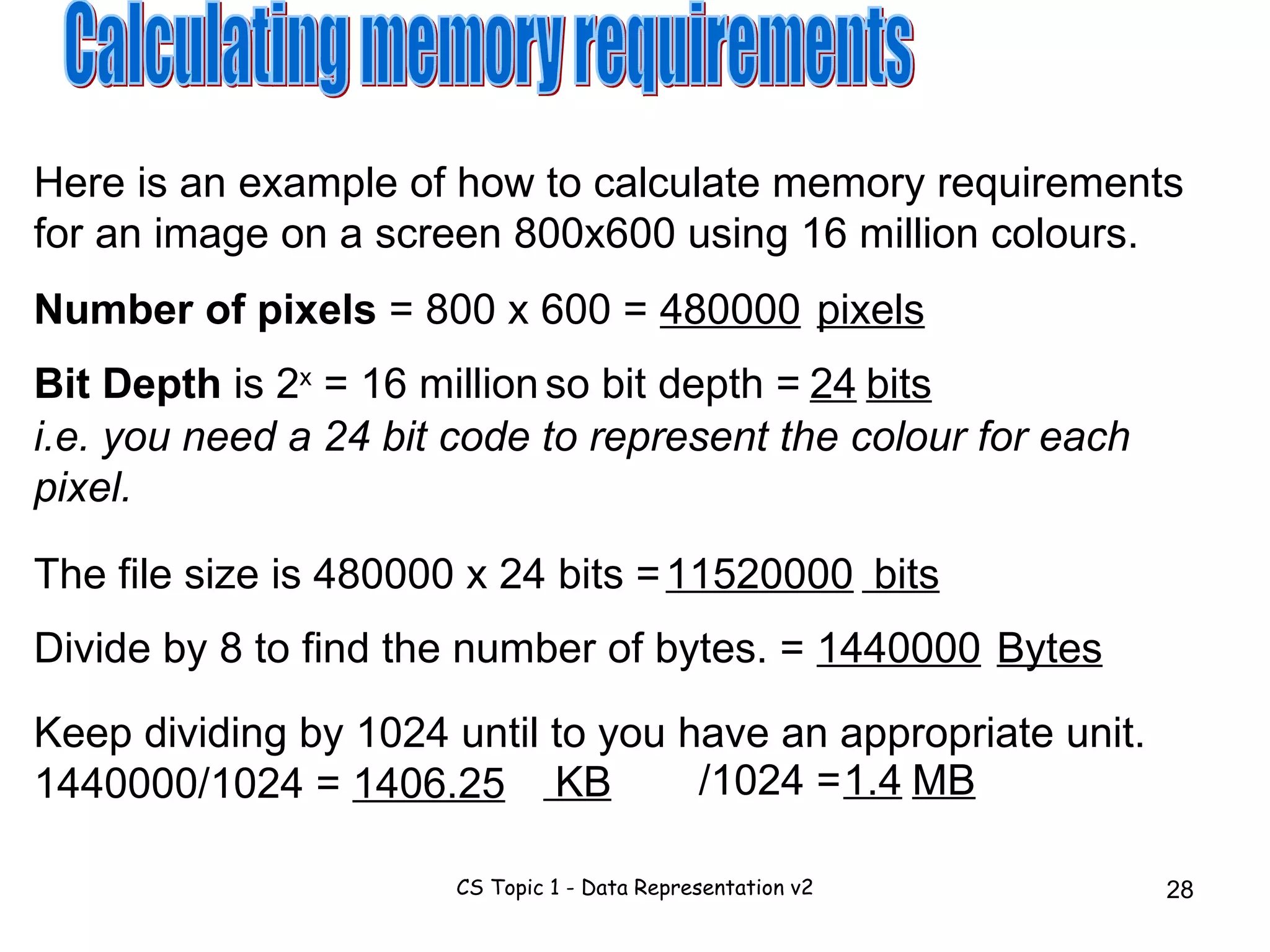Calculating memory requirements Here is an example of how to calculate memory requirements for an image on a screen 800x600 using 16 million colours. Number of pixels  = 800 x 600 =  480000 pixels Bit Depth  is 2 x  = 16 million so bit depth =  i.e. you need a 24 bit code to represent the colour for each pixel. 24 The file size is 480000 x 24 bits = Keep dividing by 1024 until to you have an appropriate unit. 1440000/1024 =  1406.25 Divide by 8 to find the number of bytes. =  1440000 Bytes bits 11520000 bits KB /1024 =  1.4 MB 