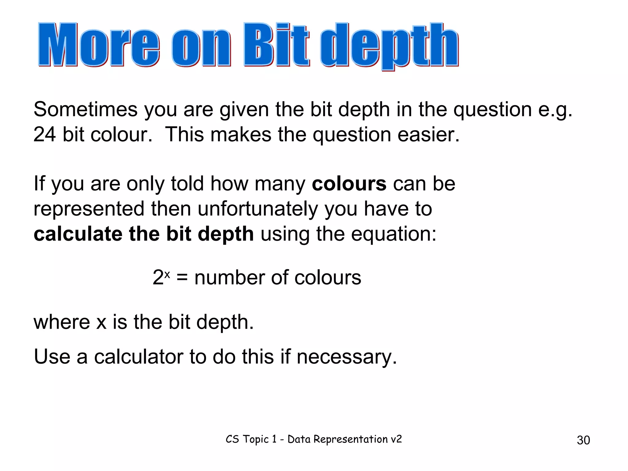 Sometimes you are given the bit depth in the question e.g. 24 bit colour.  This makes the question easier. More on Bit depth If you are only told how many  colours  can be represented then unfortunately you have to  calculate the bit depth  using the equation: 2 x  = number of colours Use a calculator to do this if necessary. where x is the bit depth. 