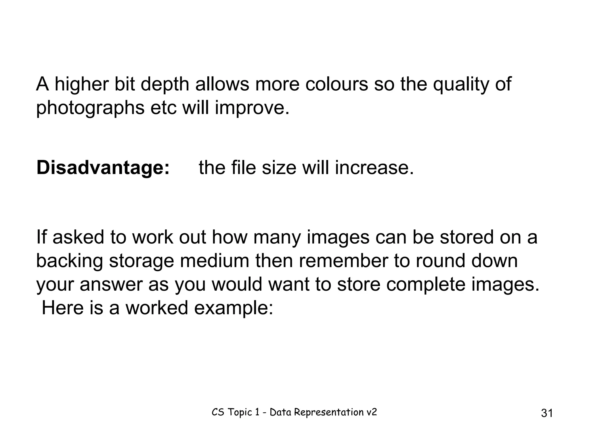 A higher bit depth allows more colours so the quality of photographs etc will improve.  If asked to work out how many images can be stored on a backing storage medium then remember to round down your answer as you would want to store complete images.  Here is a worked example: the file size will increase. Disadvantage: 