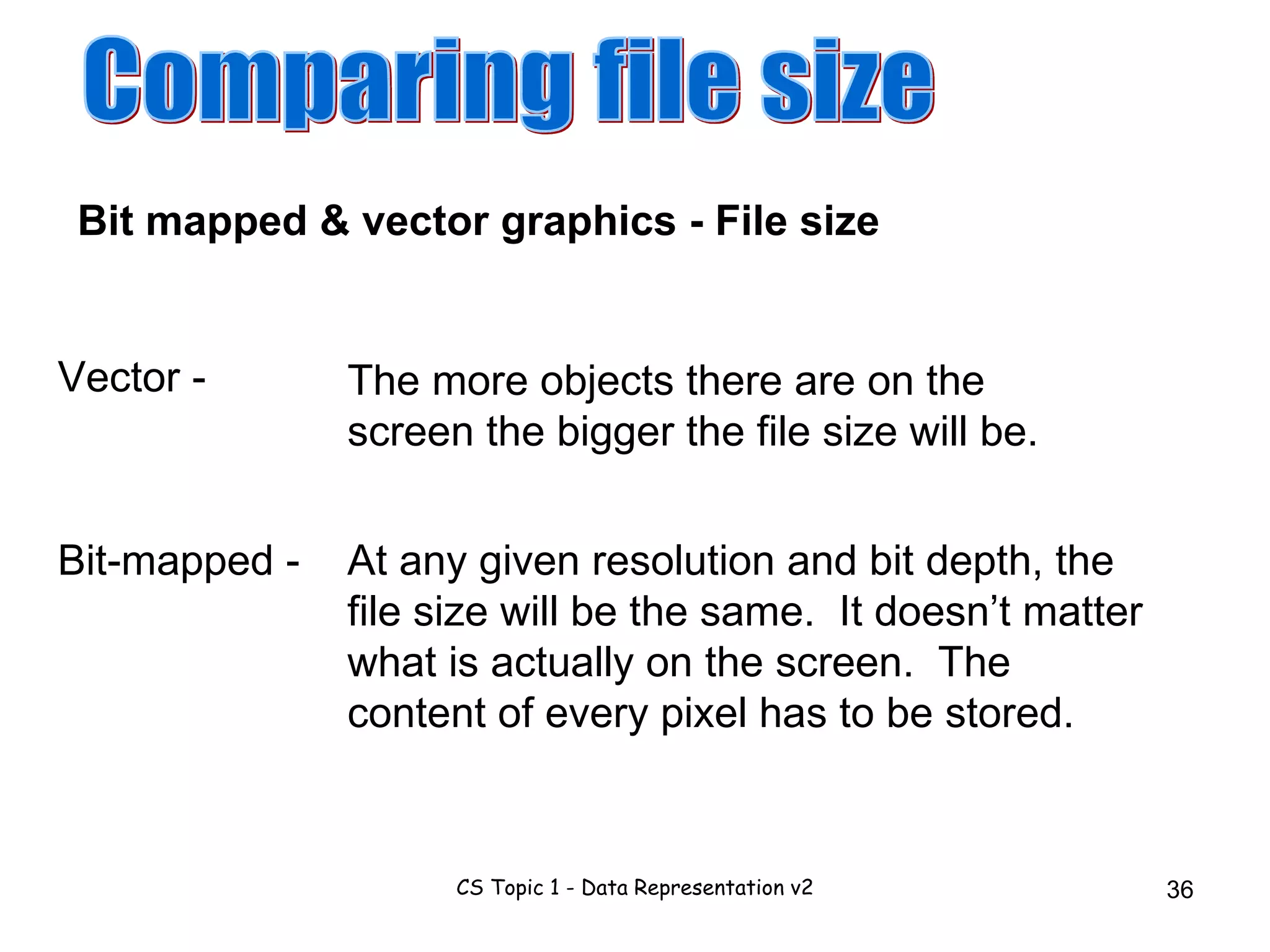 Comparing file size At any given resolution and bit depth, the file size will be the same.  It doesn’t matter what is actually on the screen.  The content of every pixel has to be stored. Bit mapped & vector graphics - File size The more objects there are on the screen the bigger the file size will be. Vector - Bit-mapped - 