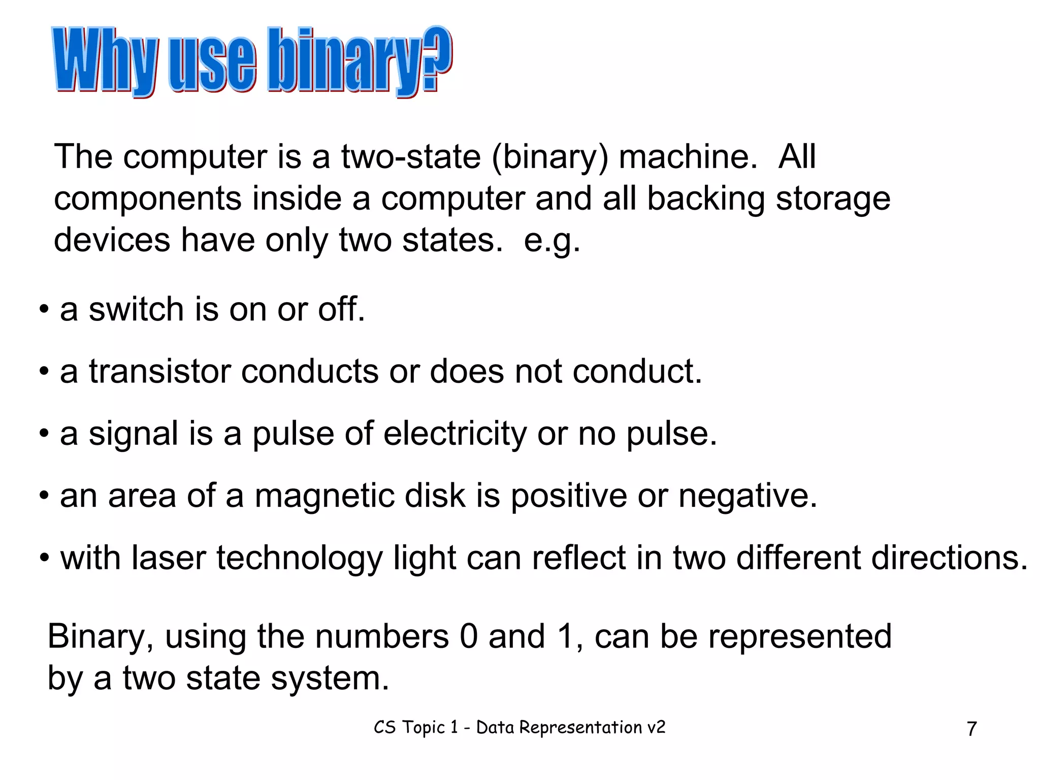 Why use binary? The computer is a two-state (binary) machine.  All components inside a computer and all backing storage devices have only two states.  e.g. •  a switch is on or off. •  a transistor conducts or does not conduct. •  a signal is a pulse of electricity or no pulse. •  an area of a magnetic disk is positive or negative. •  with laser technology light can reflect in two different directions. Binary, using the numbers 0 and 1, can be represented by a two state system. 