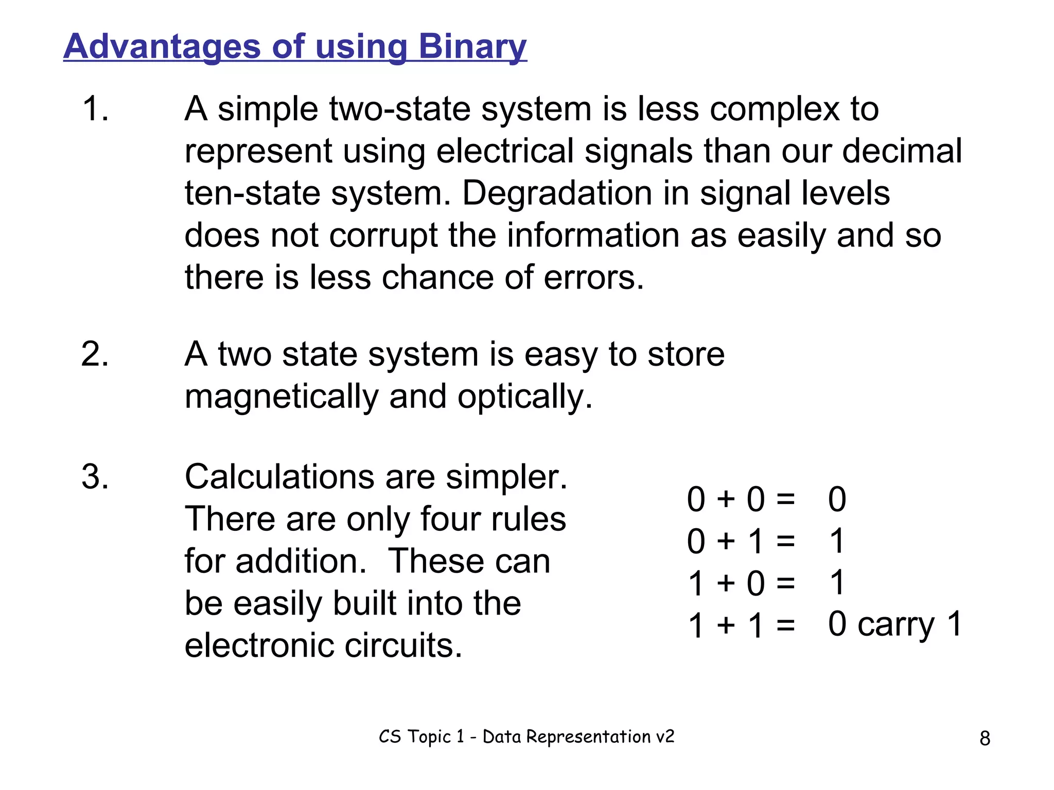 1. A simple two-state system is less complex to represent using electrical signals than our decimal ten-state system. Degradation in signal levels does not corrupt the information as easily and so there is less chance of errors. 2. A two state system is easy to store magnetically and optically. 3. Calculations are simpler. There are only four rules for addition.  These can be easily built into the electronic circuits. 0 + 0 = 0 + 1 = 1 + 0 = 1 + 1 =  0 1 1 0 carry 1 Advantages of using Binary 