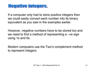 If a computer only had to store positive integers then we could easily convert each number into its binary equivalent as you saw in the examples earlier.  Negative integers. However, negative numbers have to be stored too and we need to find a method of representing a –ve sign using 1s and 0s. Modern computers use the Two’s complement method to represent integers. 