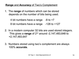 Range  and  Accuracy  of Two’s Complement 1.  The  range  of numbers which can be stored depends on the number of bits being used. 4 bit numbers have a range 8 bit numbers have a range -8 to +7 -128 to +127 3.  Numbers stored using two’s complement are always 100%  accurate . 2.  In a modern computer 32 bits are used stored integers.  This gives a  range  of 2 32  around -2,147,483,648 to +2,147,483,647 