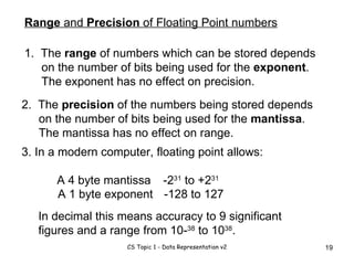 Range  and  Precision  of Floating Point numbers 1.  The  range  of numbers which can be stored depends on the number of bits being used for the  exponent .  The exponent has no effect on precision. 2.  The  precision  of the numbers being stored depends on the number of bits being used for the  mantissa .  The mantissa has no effect on range.  3. In a modern computer, floating point allows: A 4 byte mantissa -2 31  to +2 31 A 1 byte exponent -128 to 127 In decimal this means accuracy to 9 significant figures and a range from 10- 38  to 10 38 . 