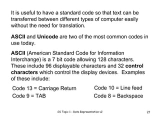 It is useful to have a standard code so that text can be transferred between different types of computer easily without the need for translation. ASCII  and  Unicode  are two of the most common codes in use today. ASCII  (American Standard Code for Information Interchange) is a 7 bit code allowing 128 characters.  These include 96 displayable characters and 32  control characters  which control the display devices.  Examples of these include: Code 13 = Carriage Return Code 9 = TAB Code 10 = Line feed Code 8 = Backspace 