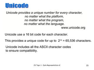 Unicode provides a unique number for every character, no matter what the platform, no matter what the program, no matter what the language. www.unicode.org Unicode Unicode use a 16 bit code for each character. This provides a unique code for up to 2 16 = 65,536 characters. Unicode includes all the ASCII character codes to ensure compatibility. 