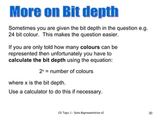 Sometimes you are given the bit depth in the question e.g. 24 bit colour.  This makes the question easier. More on Bit depth If you are only told how many  colours  can be represented then unfortunately you have to  calculate the bit depth  using the equation: 2 x  = number of colours Use a calculator to do this if necessary. where x is the bit depth. 