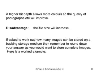 A higher bit depth allows more colours so the quality of photographs etc will improve.  If asked to work out how many images can be stored on a backing storage medium then remember to round down your answer as you would want to store complete images.  Here is a worked example: the file size will increase. Disadvantage: 