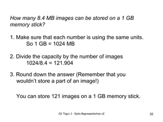 How many 8.4 MB images can be stored on a 1 GB memory stick? 1. Make sure that each number is using the same units. So 1 GB = 1024 MB 2. Divide the capacity by the number of images 1024/8.4 = 121.904 3. Round down the answer (Remember that you wouldn’t store a part of an image!)  You can store 121 images on a 1 GB memory stick. 