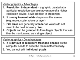 Vector graphics - Advantages 1.  Resolution independent  -  a graphic created at a particular resolution can take advantage of a higher resolution device. It will still look in proportion. 2.  It is  easy to manipulate  shapes on the screen. (e.g. move, scale, rotate or layer)  3.  File sizes  are generally  smaller  as values do not need to be held for every pixel. 1.  It is  difficult to represent freehand shapes  as the computer needs to describe them mathematically. 2.  You cannot edit  individual pixels . Vector graphics - Disadvantages 4.  Objects  can be  grouped  to form larger objects that can then be manipulated as a single object 