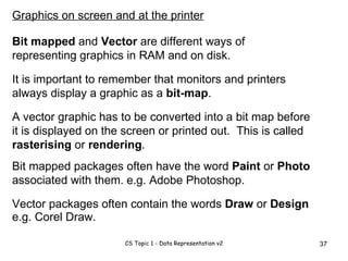 A vector graphic has to be converted into a bit map before it is displayed on the screen or printed out.  This is called  rasterising  or  rendering . Bit mapped packages often have the word  Paint  or  Photo  associated with them. Graphics on screen and at the printer Bit mapped  and  Vector  are different ways of representing graphics in RAM and on disk. It is important to remember that monitors and printers always display a graphic as a  bit-map . e.g. Adobe Photoshop. Vector packages often contain the words  Draw  or  Design e.g. Corel Draw. 