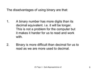 The disadvantages of using binary are that: 1. A binary number has more digits than its decimal equivalent. i.e. it will be longer. This is not a problem for the computer but it makes it harder for us to read and work with.  2. Binary is more difficult than decimal for us to read as we are more used to decimal. 