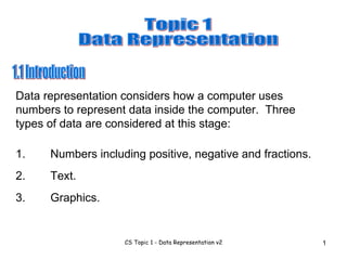 1.1 Introduction Data representation considers how a computer uses numbers to represent data inside the computer.  Three types of data are considered at this stage:  1. Numbers including positive, negative and fractions. 2. Text. 3. Graphics. Topic 1 Data Representation 