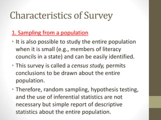 Characteristics of Survey
1. Sampling from a population
• It is also possible to study the entire population
when it is small (e.g., members of literacy
councils in a state) and can be easily identified.
• This survey is called a census study, permits
conclusions to be drawn about the entire
population.
• Therefore, random sampling, hypothesis testing,
and the use of inferential statistics are not
necessary but simple report of descriptive
statistics about the entire population.
 