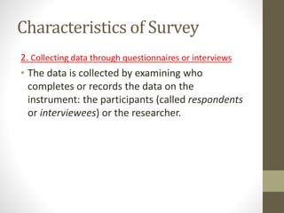 Characteristics of Survey
2. Collecting data through questionnaires or interviews
• The data is collected by examining who
completes or records the data on the
instrument: the participants (called respondents
or interviewees) or the researcher.
 