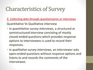 Characteristics of Survey
2. Collecting data through questionnaires or interviews
Quantitative Vs Qualitative interview
• In quantitative survey interviews, a structured or
semistructured interview consisting of mostly
closed-ended questions which provides response
options to interviewees is used to record their
responses.
• In qualitative survey interviews, an interviewer asks
open-ended questions without response options and
listens to and records the comments of the
interviewee.
 