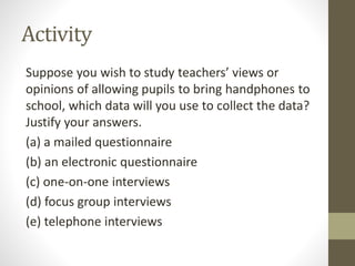 Activity
Suppose you wish to study teachers’ views or
opinions of allowing pupils to bring handphones to
school, which data will you use to collect the data?
Justify your answers.
(a) a mailed questionnaire
(b) an electronic questionnaire
(c) one-on-one interviews
(d) focus group interviews
(e) telephone interviews
 