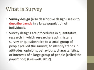 What is Survey
• Survey design (also descriptive design) seeks to
describe trends in a large population of
individuals.
• Survey designs are procedures in quantitative
research in which researchers administer a
survey or questionnaire to a small group of
people (called the sample) to identify trends in
attitudes, opinions, behaviours, characteristics,
or interests of a large group of people (called the
population) (Creswell, 2012).
 