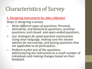 Characteristics of Survey
3. Designing instruments for data collection
Steps in designing a survey:
a. Write different types of questions: Personal,
attitudinal, and behavioral questions; sensitive
questions; and closed- and open-ended questions.
b. Use strategies for good question construction:
Using clear language, making sure the answer
options do not overlap, and posing questions that
are applicable to all participants.
c. Perform a pilot test of the questions:
Administering the instrument to a small number of
individuals and making changes based on their
feedback.
 