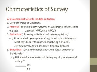 Characteristics of Survey
3. Designing instruments for data collection
a. Different Types of Questions:
1. Personal (also called demographic or background information)
e.g. age _____, gender (M/F), race (M/C/I)
2. Attitudinal (obtaining individual attitudes or opinions)
e.g. How much do you agree or disagree with this statement:
Most days I am enthusiastic about being a student.
Strongly agree, Agree, Disagree, Strongly disagree
3. Behavioral (solicit information about the actual behavior of
individuals)
e.g. Did you take a semester off during any of your 4 years of
college?
________ Yes
________ No
 