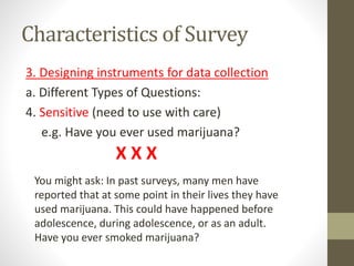 Characteristics of Survey
3. Designing instruments for data collection
a. Different Types of Questions:
4. Sensitive (need to use with care)
e.g. Have you ever used marijuana?
You might ask: In past surveys, many men have
reported that at some point in their lives they have
used marijuana. This could have happened before
adolescence, during adolescence, or as an adult.
Have you ever smoked marijuana?
X X X
 