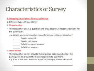 Characteristics of Survey
3. Designing instruments for data collection
a. Different Types of Questions:
5. Closed-ended
• The researcher poses a question and provides preset response options for
the participant.
e.g. What is your most important reason for coming to teacher education?
_______ To get a better job
_______ To get a high salary
_______ To fulfill my parent’s dream
_______ To fulfill my interests
6. Open-ended
• The researcher do not provide the response options and allow the
participants to provide their own responses to questions.
e.g. What is your most important reason for coming to teacher education?
_________________________________________________________
_ ________________________________________________________
 