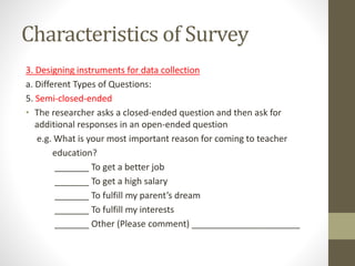Characteristics of Survey
3. Designing instruments for data collection
a. Different Types of Questions:
5. Semi-closed-ended
• The researcher asks a closed-ended question and then ask for
additional responses in an open-ended question
e.g. What is your most important reason for coming to teacher
education?
_______ To get a better job
_______ To get a high salary
_______ To fulfill my parent’s dream
_______ To fulfill my interests
_______ Other (Please comment) ______________________
 