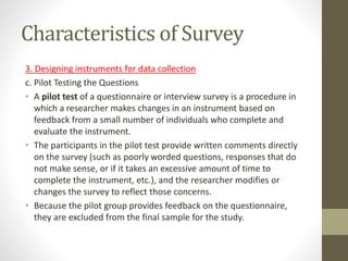 Characteristics of Survey
3. Designing instruments for data collection
c. Pilot Testing the Questions
• A pilot test of a questionnaire or interview survey is a procedure in
which a researcher makes changes in an instrument based on
feedback from a small number of individuals who complete and
evaluate the instrument.
• The participants in the pilot test provide written comments directly
on the survey (such as poorly worded questions, responses that do
not make sense, or if it takes an excessive amount of time to
complete the instrument, etc.), and the researcher modifies or
changes the survey to reflect those concerns.
• Because the pilot group provides feedback on the questionnaire,
they are excluded from the final sample for the study.
 