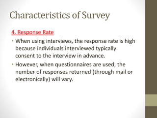 Characteristics of Survey
4. Response Rate
• When using interviews, the response rate is high
because individuals interviewed typically
consent to the interview in advance.
• However, when questionnaires are used, the
number of responses returned (through mail or
electronically) will vary.
 