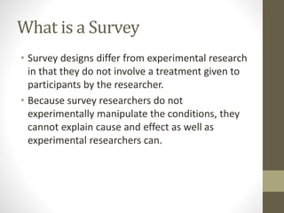 What is a Survey
• Survey designs differ from experimental research
in that they do not involve a treatment given to
participants by the researcher.
• Because survey researchers do not
experimentally manipulate the conditions, they
cannot explain cause and effect as well as
experimental researchers can.
 
