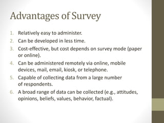 Advantages of Survey
1. Relatively easy to administer.
2. Can be developed in less time.
3. Cost-effective, but cost depends on survey mode (paper
or online).
4. Can be administered remotely via online, mobile
devices, mail, email, kiosk, or telephone.
5. Capable of collecting data from a large number
of respondents.
6. A broad range of data can be collected (e.g., attitudes,
opinions, beliefs, values, behavior, factual).
 