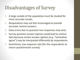 Disadvantages of Survey
1. A large sample of the population must be studied for
more accurate results.
2. Respondents may not feel encouraged to provide
accurate, honest answers.
3. Data errors due to question non-responses may exist.
4. Survey question answer options could lead to unclear
data because certain answer options (e.g. “somewhat
agree”) may be interpreted differently by respondents.
5. Sometimes, low response rate (for the respondents to
return questionnaire survey).
 