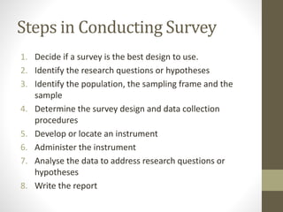 Steps in Conducting Survey
1. Decide if a survey is the best design to use.
2. Identify the research questions or hypotheses
3. Identify the population, the sampling frame and the
sample
4. Determine the survey design and data collection
procedures
5. Develop or locate an instrument
6. Administer the instrument
7. Analyse the data to address research questions or
hypotheses
8. Write the report
 