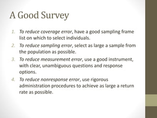 A Good Survey
1. To reduce coverage error, have a good sampling frame
list on which to select individuals.
2. To reduce sampling error, select as large a sample from
the population as possible.
3. To reduce measurement error, use a good instrument,
with clear, unambiguous questions and response
options.
4. To reduce nonresponse error, use rigorous
administration procedures to achieve as large a return
rate as possible.
 