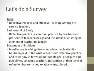 Let’s do a Survey
Topic
• Reflective Practice and Effective Teaching Among Pre-
service Teachers
Background of Study
• Reflective practice, a common practice by teachers and
pre-service teachers, has gained the status of an integral
element of teacher pedagogy.
Statement of Problem
• In reflective teaching discourse, while much attention
has been paid to the what of teachers’ reflective practice
and to its how in terms of methodological principles and
guidelines, language teachers’ perception of their level of
reflection has remained relatively unexplored.
 