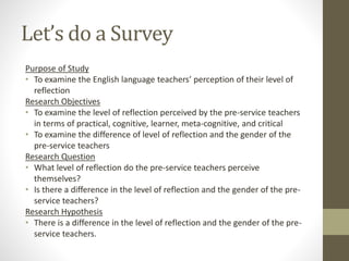 Let’s do a Survey
Purpose of Study
• To examine the English language teachers’ perception of their level of
reflection
Research Objectives
• To examine the level of reflection perceived by the pre-service teachers
in terms of practical, cognitive, learner, meta-cognitive, and critical
• To examine the difference of level of reflection and the gender of the
pre-service teachers
Research Question
• What level of reflection do the pre-service teachers perceive
themselves?
• Is there a difference in the level of reflection and the gender of the pre-
service teachers?
Research Hypothesis
• There is a difference in the level of reflection and the gender of the pre-
service teachers.
 