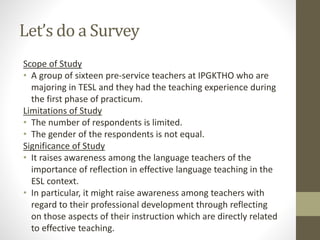 Let’s do a Survey
Scope of Study
• A group of sixteen pre-service teachers at IPGKTHO who are
majoring in TESL and they had the teaching experience during
the first phase of practicum.
Limitations of Study
• The number of respondents is limited.
• The gender of the respondents is not equal.
Significance of Study
• It raises awareness among the language teachers of the
importance of reflection in effective language teaching in the
ESL context.
• In particular, it might raise awareness among teachers with
regard to their professional development through reflecting
on those aspects of their instruction which are directly related
to effective teaching.
 
