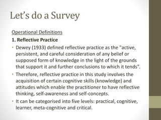 Let’s do a Survey
Operational Definitions
1. Reflective Practice
• Dewey (1933) defined reflective practice as the "active,
persistent, and careful consideration of any belief or
supposed form of knowledge in the light of the grounds
that support it and further conclusions to which it tends”.
• Therefore, reflective practice in this study involves the
acquisition of certain cognitive skills (knowledge) and
attitudes which enable the practitioner to have reflective
thinking, self-awareness and self-concepts.
• It can be categorised into five levels: practical, cognitive,
learner, meta-cognitive and critical.
 