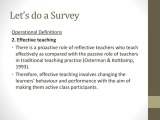 Let’s do a Survey
Operational Definitions
2. Effective teaching
• There is a proactive role of reflective teachers who teach
effectively as compared with the passive role of teachers
in traditional teaching practice (Osterman & Kottkamp,
1993).
• Therefore, effective teaching involves changing the
learners’ behaviour and performance with the aim of
making them active class participants.
 