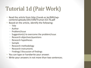 Tutorial 1d (Pair Work)
• Read the article from http://ueab.ac.ke/BIRJ/wp-
content/uploads/2017/09/Truman-63-76.pdf
• Based on the article, identify the following:
• Title
• Author
• Problem/Issue
• Suggestion(s) to overcome the problem/issue
• Research objectives/questions
• Research hypotheses
• Sample
• Research methodology
• Research instruments
• Findings/ Discussion of findings
• You can type or handwrite your answer.
• Write your answers in not more than two sentences.
 