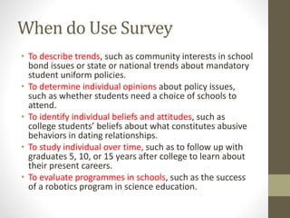When do Use Survey
• To describe trends, such as community interests in school
bond issues or state or national trends about mandatory
student uniform policies.
• To determine individual opinions about policy issues,
such as whether students need a choice of schools to
attend.
• To identify individual beliefs and attitudes, such as
college students’ beliefs about what constitutes abusive
behaviors in dating relationships.
• To study individual over time, such as to follow up with
graduates 5, 10, or 15 years after college to learn about
their present careers.
• To evaluate programmes in schools, such as the success
of a robotics program in science education.
 