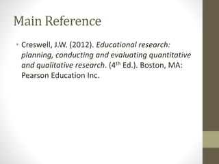 Main Reference
• Creswell, J.W. (2012). Educational research:
planning, conducting and evaluating quantitative
and qualitative research. (4th Ed.). Boston, MA:
Pearson Education Inc.
 