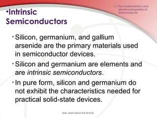 •Intrinsic
Semiconductors
• Silicon, germanium, and gallium
arsenide are the primary materials used
in semiconductor devices.
• Silicon and germanium are elements and
are intrinsic semiconductors.
• In pure form, silicon and germanium do
not exhibit the characteristics needed for
practical solid-state devices.
1.1 The Characteristics and
electrical properties of
Semiconductor
EE201 SEMICONDUCTOR DEVICES
 