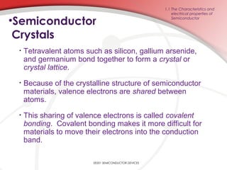 •Semiconductor
Crystals
• Tetravalent atoms such as silicon, gallium arsenide,
and germanium bond together to form a crystal or
crystal lattice.
• Because of the crystalline structure of semiconductor
materials, valence electrons are shared between
atoms.
• This sharing of valence electrons is called covalent
bonding. Covalent bonding makes it more difficult for
materials to move their electrons into the conduction
band.
1.1 The Characteristics and
electrical properties of
Semiconductor
EE201 SEMICONDUCTOR DEVICES
 