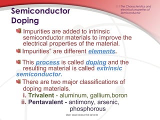 EE201 SEMICONDUCTOR DEVICES
Impurities are added to intrinsic
semiconductor materials to improve the
electrical properties of the material.
Impurities” are different elements.
This process is called doping and the
resulting material is called extrinsic
semiconductor.
There are two major classifications of
doping materials.
i. Trivalent - aluminum, gallium,boron
ii. Pentavalent - antimony, arsenic,
phosphorous
1.1 The Characteristics and
electrical properties of
SemiconductorSemiconductor
Doping
 