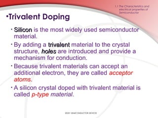•Trivalent Doping
• SiliconSilicon is the most widely used semiconductor
material.
• By adding a trivalenttrivalent material to the crystal
structure, holesholes are introduced and provide a
mechanism for conduction.
• Because trivalent materials can accept an
additional electron, they are called acceptor
atoms.
• A silicon crystal doped with trivalent material is
called p-type material.
1.1 The Characteristics and
electrical properties of
Semiconductor
EE201 SEMICONDUCTOR DEVICES
 