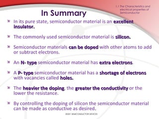 In Summary
In its pure state, semiconductor material is an excellentexcellent
insulator.insulator.
The commonly used semiconductor material is silicon.silicon.
Semiconductor materials can be dopedcan be doped with other atoms to add
or subtract electrons.
An N- typeN- type semiconductor material has extra electronsextra electrons.
A P- typeP- type semiconductor material has a shortage of electronsshortage of electrons
with vacancies called holes.holes.
The heavier the dopingheavier the doping, the greater the conductivitygreater the conductivity or the
lower the resistance.
By controlling the doping of silicon the semiconductor material
can be made as conductive as desired.
EE201 SEMICONDUCTOR DEVICES
1.1 The Characteristics and
electrical properties of
Semiconductor
 