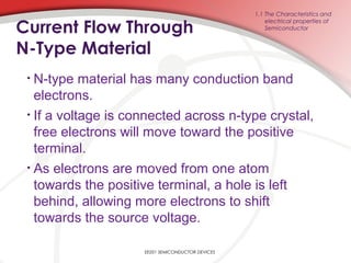 EE201 SEMICONDUCTOR DEVICES
Current Flow Through
N-Type Material
• N-type material has many conduction band
electrons.
• If a voltage is connected across n-type crystal,
free electrons will move toward the positive
terminal.
• As electrons are moved from one atom
towards the positive terminal, a hole is left
behind, allowing more electrons to shift
towards the source voltage.
1.1 The Characteristics and
electrical properties of
Semiconductor
 